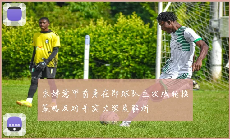 朱婷意甲首秀在即球队主攻线轮换策略及对手实力深度解析
