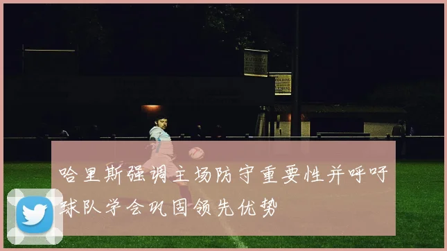 哈里斯强调主场防守重要性并呼吁球队学会巩固领先优势