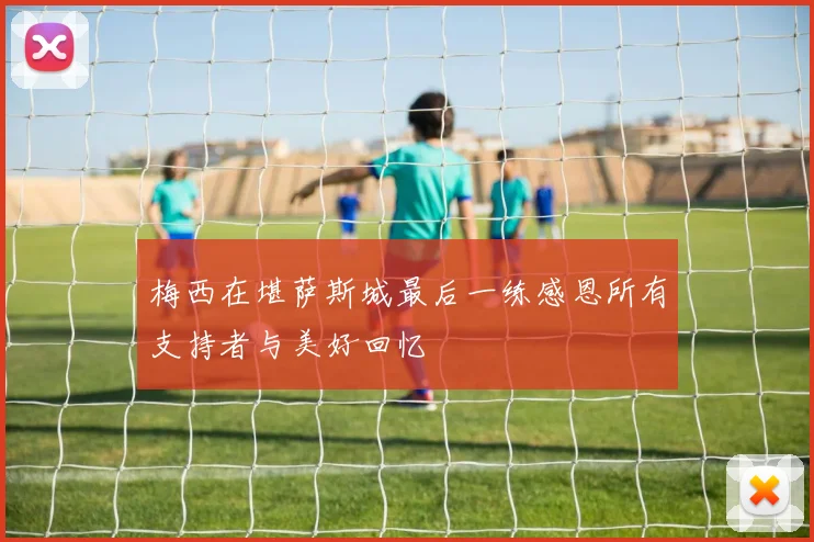梅西在堪萨斯城最后一练感恩所有支持者与美好回忆