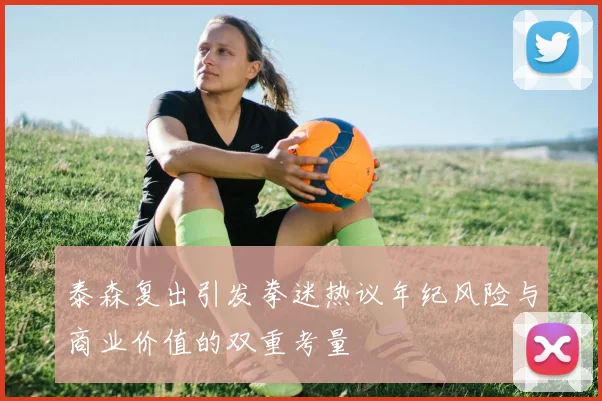 泰森复出引发拳迷热议年纪风险与商业价值的双重考量