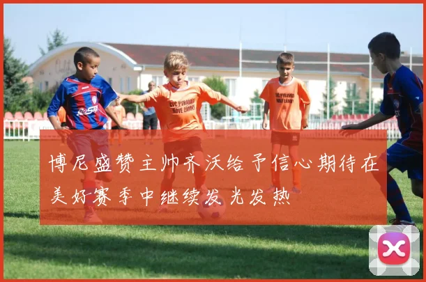 博尼盛赞主帅齐沃给予信心期待在美好赛季中继续发光发热