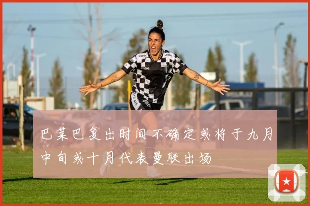 巴莱巴复出时间不确定或将于九月中旬或十月代表曼联出场