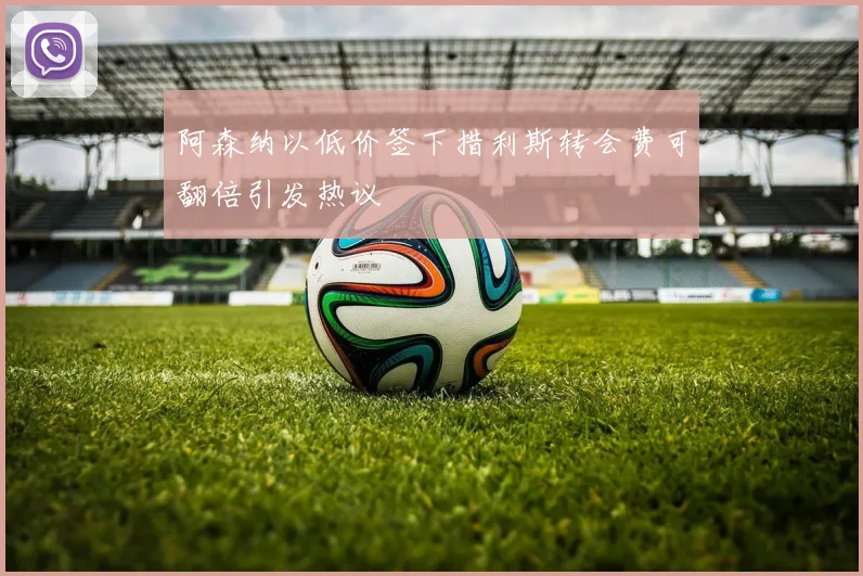 阿森纳以低价签下措利斯转会费可翻倍引发热议