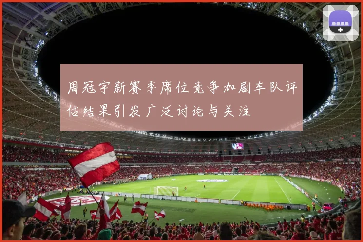周冠宇新赛季席位竞争加剧车队评估结果引发广泛讨论与关注