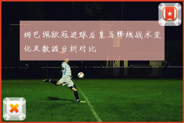 姆巴佩欧冠进球后皇马锋线战术变化及数据分析对比