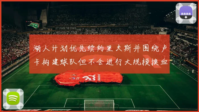 湖人计划优先续约里夫斯并围绕卢卡构建球队但不会进行大规模换血