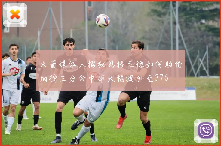 火箭媒体人揭秘恩格兰德如何助伦纳德三分命中率大幅提升至376